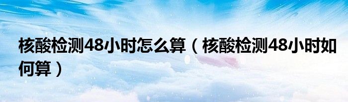 核酸检测48小时怎么算(核酸检测48小时如何算)