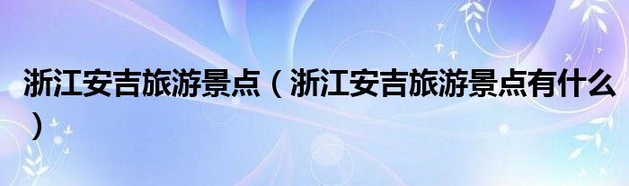 浙江安吉旅游景点(浙江安吉旅游景点有什么)