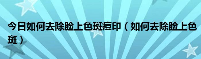 今日如何去除脸上色斑痘印(如何去除脸上色斑)
