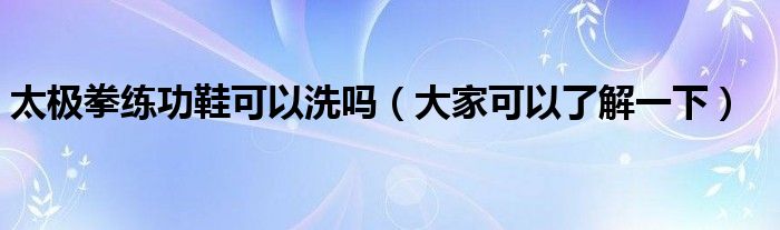 太极拳练功鞋可以洗吗(大家可以了解一下)
