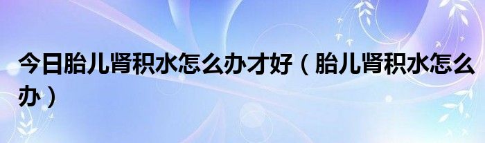 今日胎儿肾积水怎么办才好（胎儿肾积水怎么办）