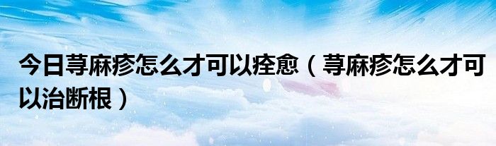 今日荨麻疹怎么才可以痊愈(荨麻疹怎么才可以治断根)