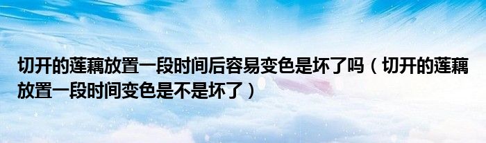 切开的莲藕放置一段时间后容易变色是坏了吗(切开的莲藕放置一段时间变色是不是坏了)