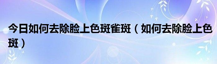 今日如何去除脸上色斑雀斑（如何去除脸上色斑）