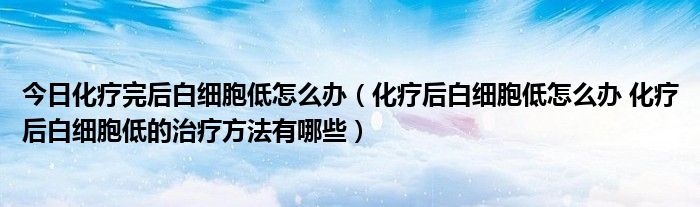 今日化疗完后白细胞低怎么办(化疗后白细胞低怎么办 化疗后白细胞低的治疗方法有哪些)