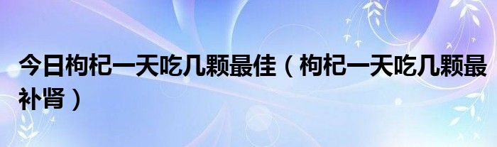 今日枸杞一天吃几颗最佳(枸杞一天吃几颗最补肾)