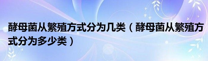 酵母菌从繁殖方式分为几类(酵母菌从繁殖方式分为多少类)