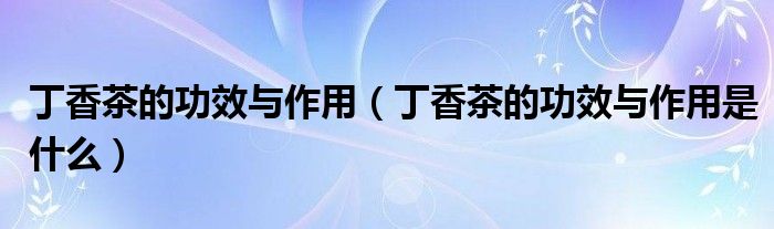 丁香茶的功效与作用(丁香茶的功效与作用是什么)