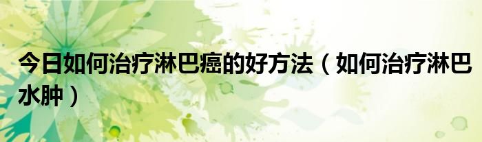 今日如何治疗淋巴癌的好方法(如何治疗淋巴水肿)
