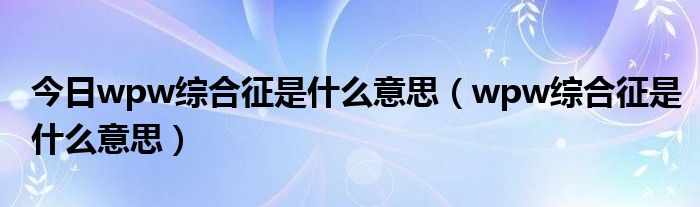 今日wpw综合征是什么意思(wpw综合征是什么意思)