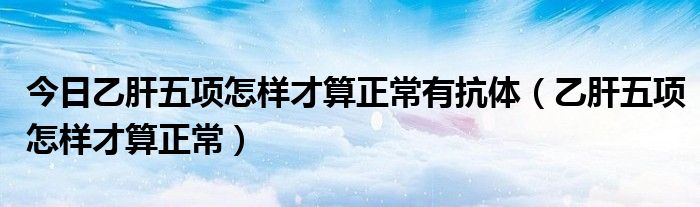 今日乙肝五项怎样才算正常有抗体（乙肝五项怎样才算正常）