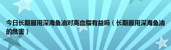 今日长期服用深海鱼油对高血脂有益吗（长期服用深海鱼油的危害）