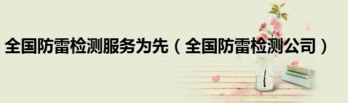 全国防雷检测服务为先（全国防雷检测公司）