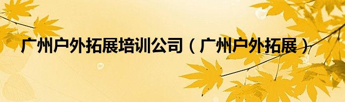 广州户外拓展培训公司（广州户外拓展）