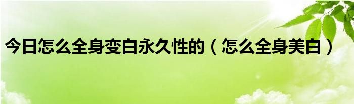 今日怎么全身变白永久性的(怎么全身美白)