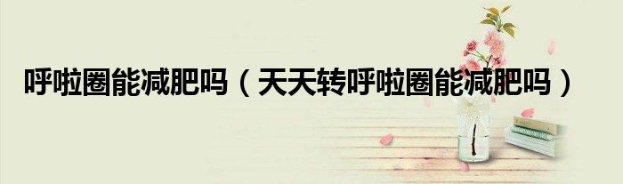 呼啦圈能减肥吗(天天转呼啦圈能减肥吗)