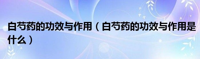白芍药的功效与作用(白芍药的功效与作用是什么)
