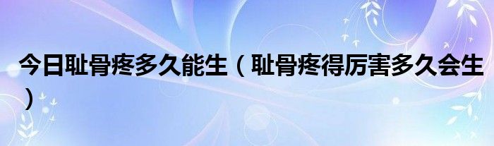 今日耻骨疼多久能生（耻骨疼得厉害多久会生）