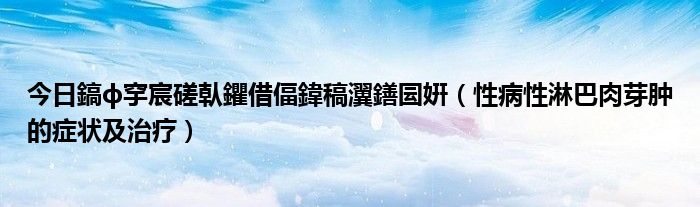 今日鎬ф穻宸磋倝鑺借偪鍏稿瀷鐥囩姸(性病性淋巴肉芽肿的症状及治疗)