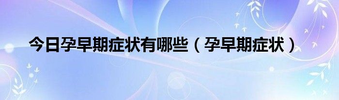 今日孕早期症状有哪些(孕早期症状)