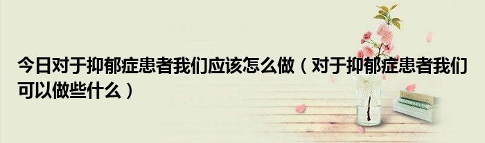 今日对于抑郁症患者我们应该怎么做（对于抑郁症患者我们可以做些什么）