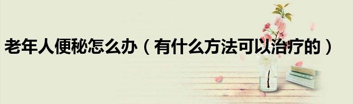 老年人便秘怎么办(有什么方法可以治疗的)