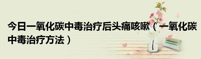今日一氧化碳中毒治疗后头痛咳嗽(一氧化碳中毒治疗方法)