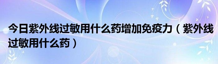 今日紫外线过敏用什么药增加免疫力（紫外线过敏用什么药）