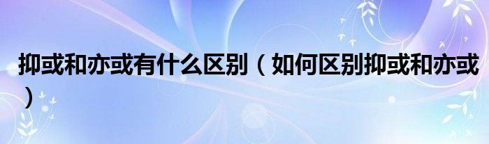 抑或和亦或有什么区别(如何区别抑或和亦或)