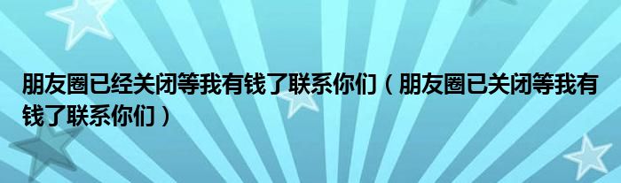 朋友圈已经关闭等我有钱了联系你们(朋友圈已关闭等我有钱了联系你们)