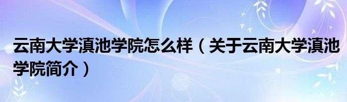云南大学滇池学院怎么样(关于云南大学滇池学院简介)