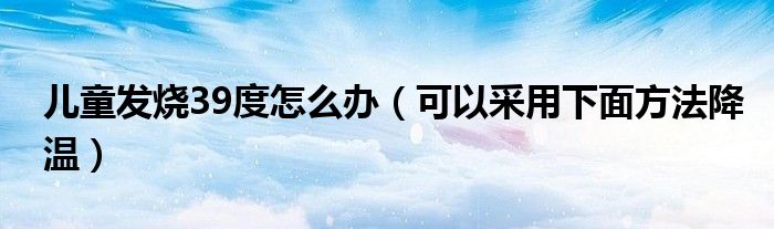 儿童发烧39度怎么办(可以采用下面方法降温)