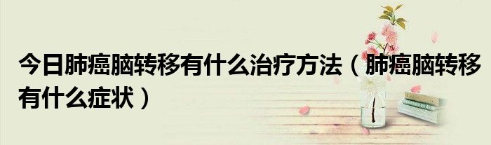 今日肺癌脑转移有什么治疗方法(肺癌脑转移有什么症状)