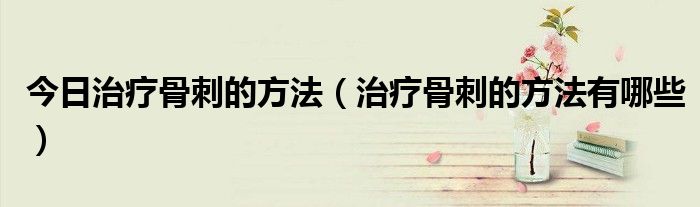 今日治疗骨刺的方法(治疗骨刺的方法有哪些)