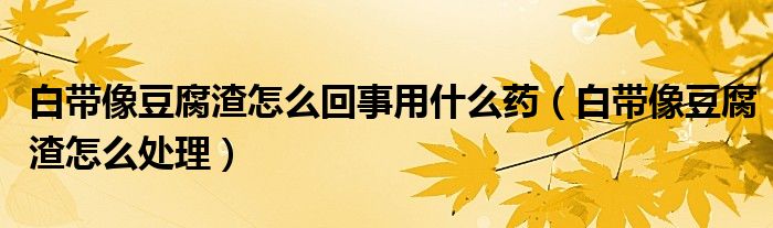 白带像豆腐渣怎么回事用什么药（白带像豆腐渣怎么处理）