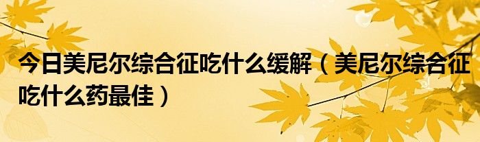 今日美尼尔综合征吃什么缓解（美尼尔综合征吃什么药最佳）