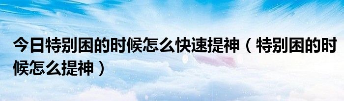 今日特别困的时候怎么快速提神(特别困的时候怎么提神)
