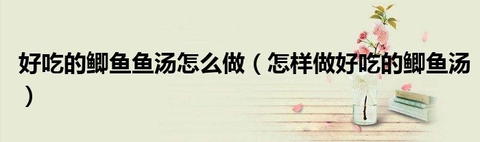 好吃的鲫鱼鱼汤怎么做(怎样做好吃的鲫鱼汤)