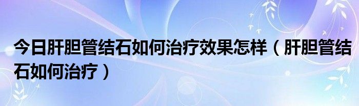 今日肝胆管结石如何治疗效果怎样（肝胆管结石如何治疗）