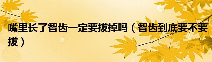 嘴里长了智齿一定要拔掉吗（智齿到底要不要拔）