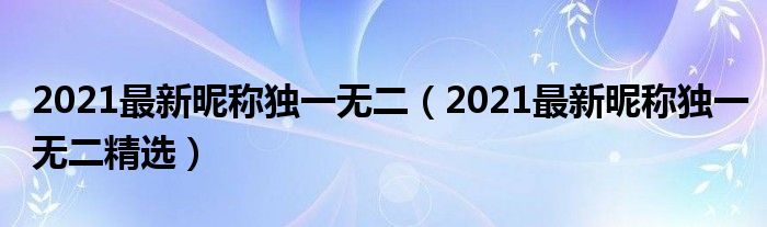 2021最新昵称独一无二(2021最新昵称独一无二精选)