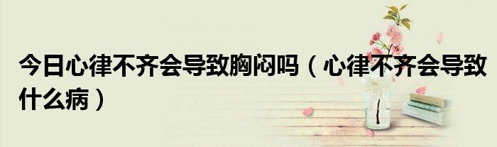 今日心律不齐会导致胸闷吗(心律不齐会导致什么病)