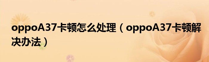 oppoA37卡顿怎么处理(oppoA37卡顿解决办法)