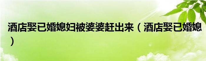 酒店娶已婚媳妇被婆婆赶出来(酒店娶已婚媳)