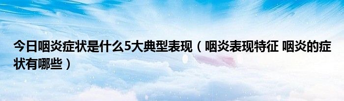 今日咽炎症状是什么5大典型表现（咽炎表现特征 咽炎的症状有哪些）