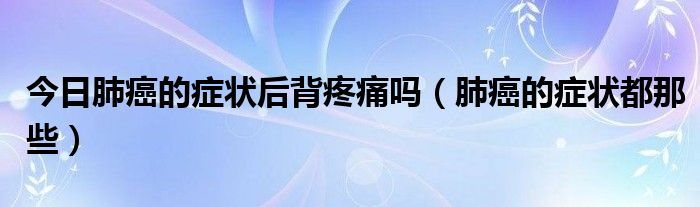 今日肺癌的症状后背疼痛吗(肺癌的症状都那些)
