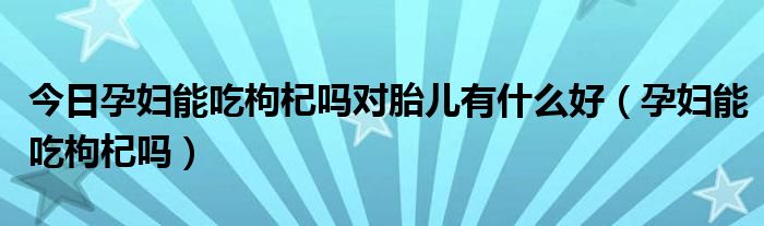 今日孕妇能吃枸杞吗对胎儿有什么好(孕妇能吃枸杞吗)