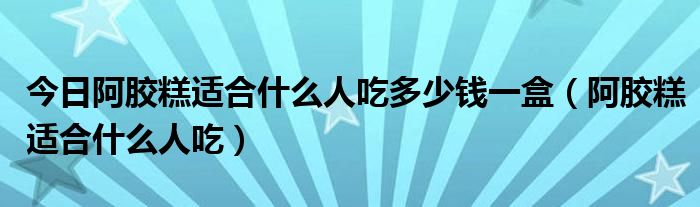 今日阿胶糕适合什么人吃多少钱一盒（阿胶糕适合什么人吃）