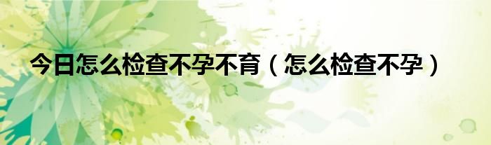 今日怎么检查不孕不育(怎么检查不孕)