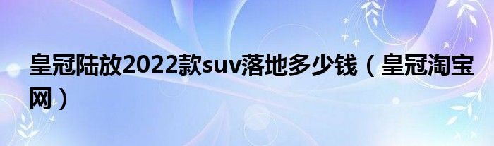 皇冠陆放2022款suv落地多少钱（皇冠淘宝网）